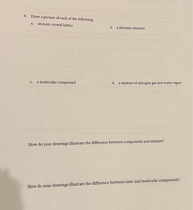 6. Draw a picture of each of the following.
a. an ionic crystal lattice
c. a molecular compound
b. a diatomic element
d. a mixture of nitrogen gas and water vapor
How do your drawings illustrate the difference between compounds and mixture?
How do your drawings illustrate the difference between ionic and molecular compounds?