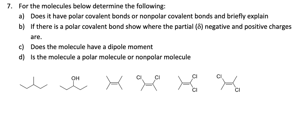 7. For the molecules below determine the following:
a) Does it have polar covalent bonds or nonpolar covalent bonds and briefly explain
b) If there is a polar covalent bond show where the partial (8) negative and positive charges
are.
c) Does the molecule have a dipole moment
d) Is the molecule a polar molecule or nonpolar molecule
OH
CI
CI