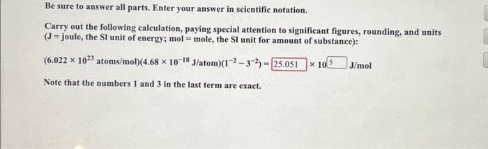 Be sure to answer all parts. Enter your answer in scientific notation.
Carry out the following calculation, paying special attention to significant figures, rounding, and units
(J-joule, the SI unit of energy; mol = mole, the SI unit for amount of substance):
(6.022 x 1023 atoms/mol) (4.68 x 10-18
J/atom)(1-2-3-2)=[25.051
Note that the numbers 1 and 3 in the last term are exact.
x 10
J/mol