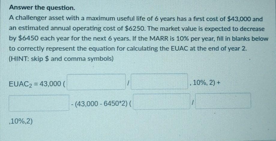 Answer the question.
A challenger asset with a maximum useful life of 6 years has a first cost of $43,000 and
an estimated annual operating cost of $6250. The market value is expected to decrease
by $6450 each year for the next 6 years. If the MARR is 10% per year, fill in blanks below
to correctly represent the equation for calculating the EUAC at the end of year 2.
(HINT: skip $ and comma symbols)
EUAC2 = 43,000 (
10%, 2) +
(43,000 - 6450*2) (
10%,2)
