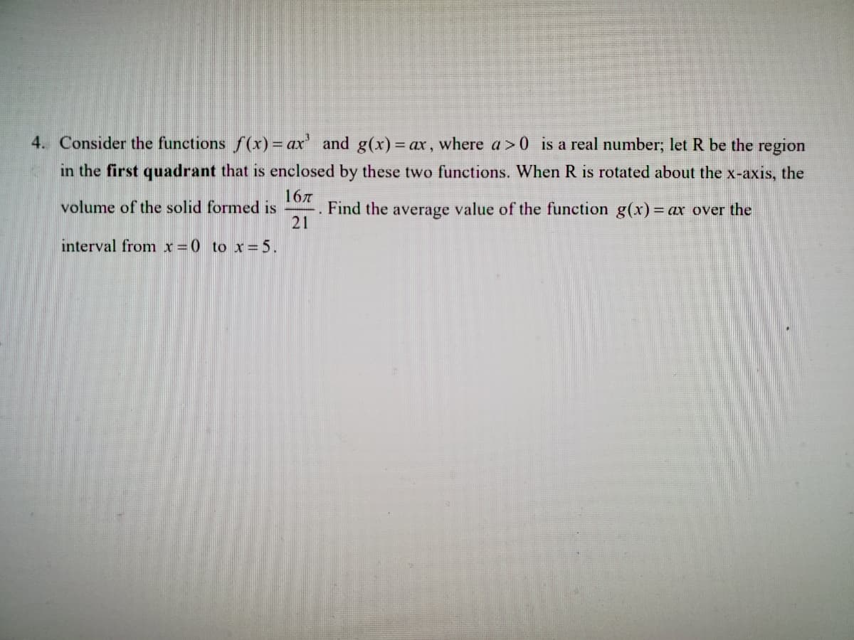 4. Consider the functions f(x) = ax and g(x)%3 ax, where a>0 is a real number; let R be the region
in the first quadrant that is enclosed by these two functions. When R is rotated about the x-axis, the
167
Find the average value of the function g(x) = ax over the
21
volume of the solid formed is
interval fromx=0 to x=5.
