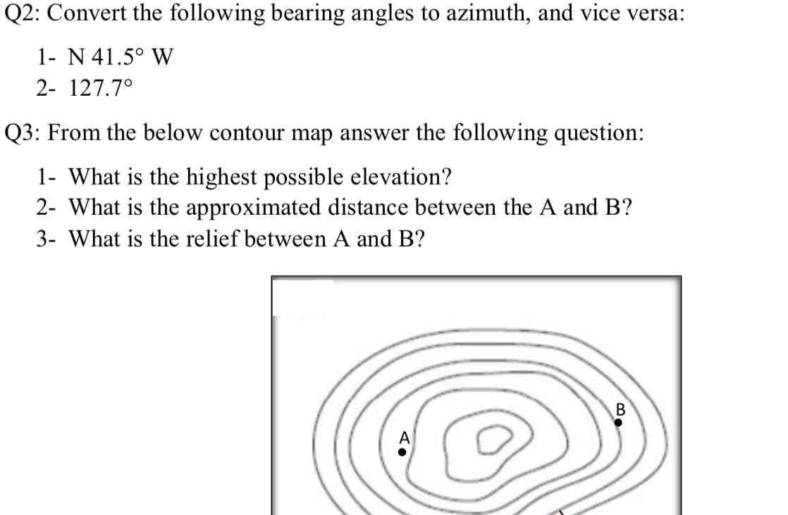 Q2: Convert the following bearing angles to azimuth, and vice versa:
1- N 41.5° W
2- 127.7°
Q3: From the below contour map answer the following question:
1- What is the highest possible elevation?
2- What is the approximated distance between the A and B?
3- What is the relief between A and B?
A
