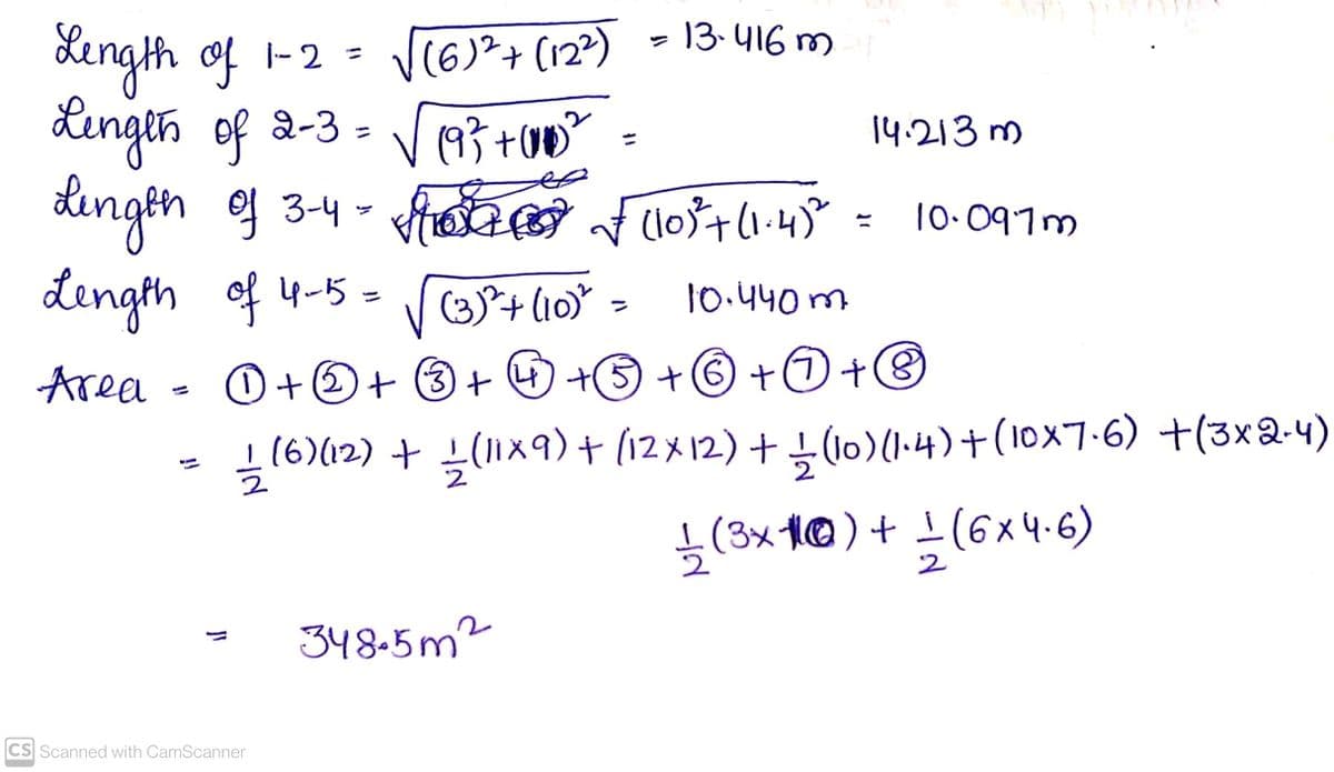 13. 416 m
Xength of
Lingth of 2-3 =
V(6)²+ (12?)
|-2
14.213 m
10.097m
dength of 4-5 = rortlio
(3)+(10
10.440 m
Area
O+の+ 3+の+S+6 +O+®
(6)(12) + (11x9) + (12x12) + (10)(1-4)+(10x7-6) +(3x2-4)
(3x 1@)+ 1(6x 4.6)
2
348.5m2
CS Scanned with CamScanner
