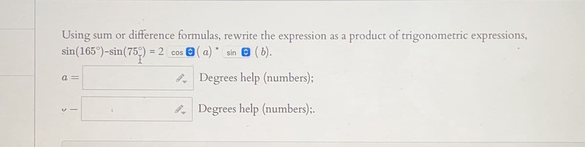 Using sum or difference formulas, rewrite the expression as a product of trigonometric expressions,
sin(165°)-sin(75) = 2_cos ✪ ( a) * sin ✪ ( b).
a=
Degrees help (numbers);
15
Degrees help (numbers);.
D