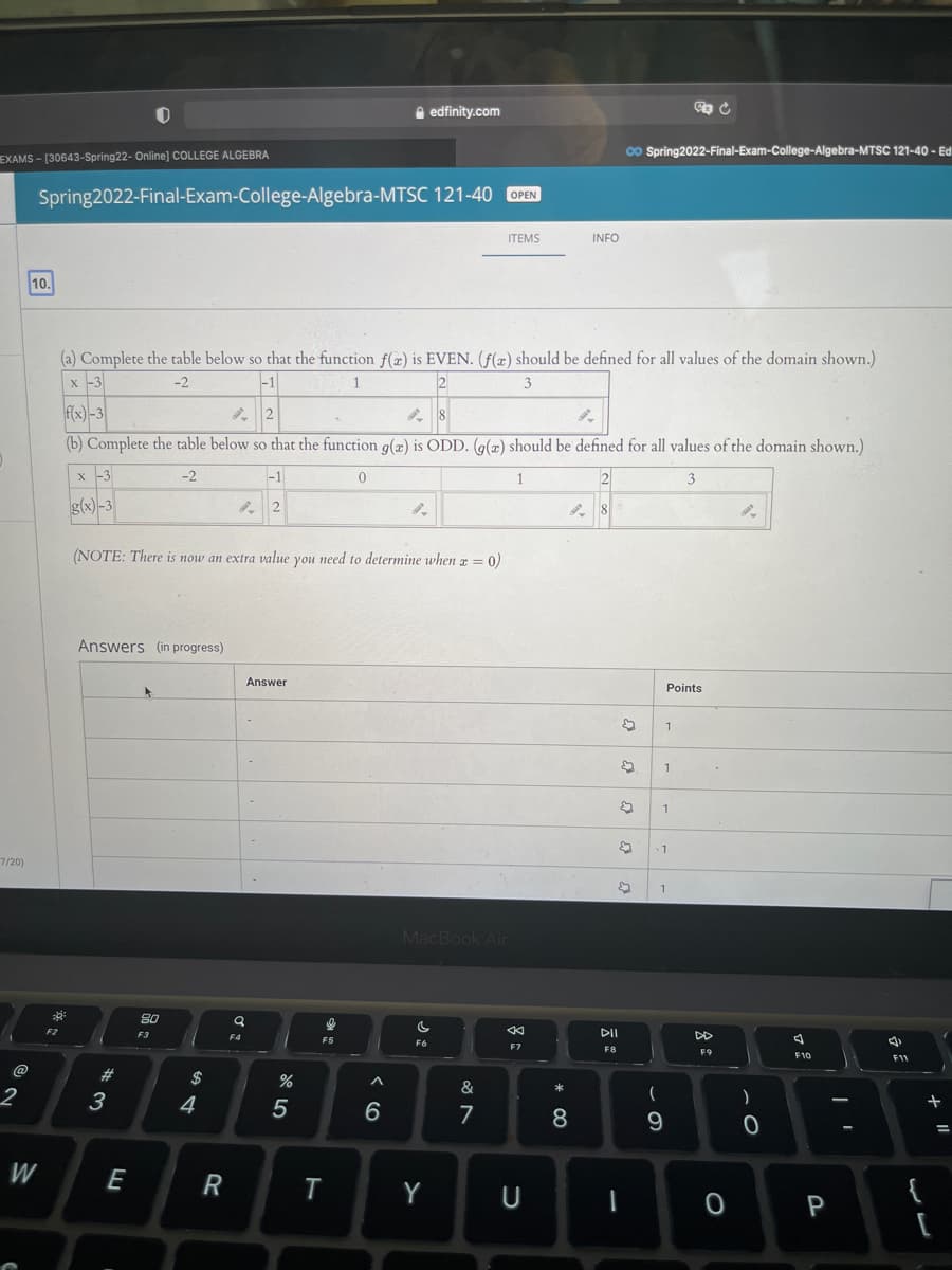 A edfinity.com
o Spring2022-Final-Exam-College-Algebra-MTSC 121-40 - Ed
EXAMS - [30643-Spring22- Online] COLLEGE ALGEBRA
Spring2022-Final-Exam-College-Algebra-MTSC 121-40 OPEN
ТЕMS
INFO
10.
(a) Complete the table below so that the function f(æ) is EVEN. (f(x) should be defined for all values of the domain shown.)
x -3
-2
-1
1
3
f(x)-3
(b) Complete the table below so that the function g(z) is ODD. (g(x) should be defined for all values of the domain shown.)
x -3
-2
-1
1
2
3
g(x)-3
(NOTE: There is now an extra value you need to determine when a = 0)
Answers (in progress)
Answer
Points
20ור
1
MacBook Air
80
F2
F3
DII
F4
F5
F6
F7
F8
F9
F10
@
23
2$
%
&
*
3
4
5
一
7
8
W
E
R
T
Y
{
U
