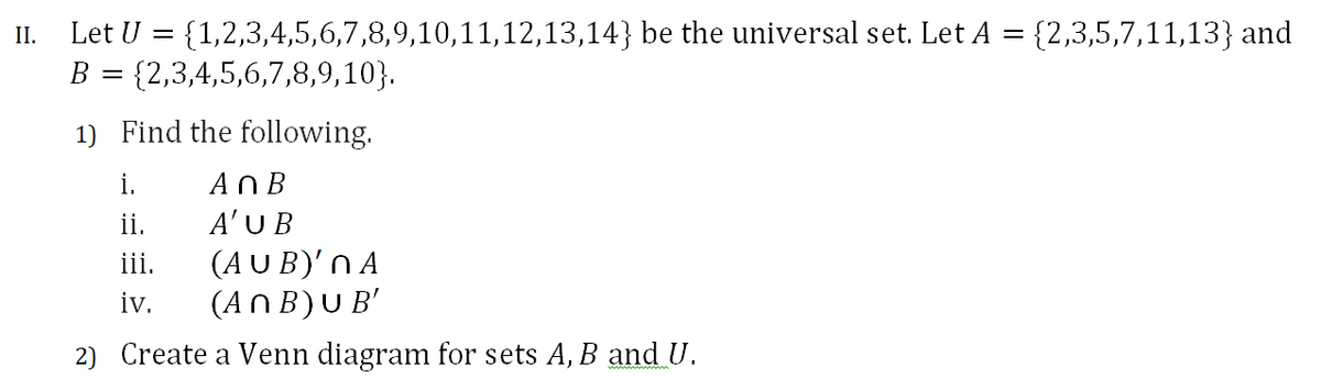 {2,3,5,7,11,13} and
Let U = {1,2,3,4,5,6,7,8,9,10,11,12,13,14} be the universal set. Let A
{2,3,4,5,6,7,8,9,10}.
II.
1) Find the following.
i.
An B
ii.
A'U B
iii.
(AUB)'N A
iv.
(AnB)U B'
2) Create a Venn diagram for sets A, B and U.
