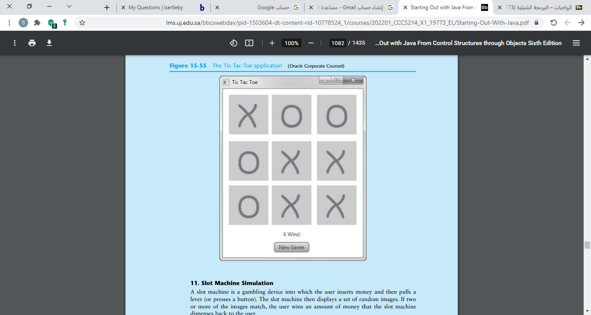 +
x My Questions | bartleby
و حساب Go ogle
و إنشاء حساب Gmail - مساعدة x
X Starting Out with Java From
Bb
B الواجبات - البرمجة الشيئية )73 X
Ims.uj.edu.sa/bbcswebdav/pid-1503604-dt-content-rid-10778524_1/courses/202201_CCCS214_X1_19773_EL/Starting-Out-With-Java.pdf A
100%
1082 / 1435
.Out with Java From Control Structures through Objects Sixth Edition
%3D
Figure 15-55 The Tic-Tac-Toe application (Oracle Corporate Counsel)
C Tic Tac Toe
O X X
X Wins!
New Game
11. Slot Machine Simulation
A slot machine is a gambling device into which the user inserts money and then pulls a
lever (or presses a button). The slot machine then displays a set of random images. If two
or more of the images match, the user wins an amount of money that the slot machine
dispenses back to the user.
