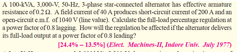 A 100-kVA, 3,000-V, 50-Hz, 3-phase star-connected alternator has effective armature
resistance of 0.2 Q. A field current of 40 A produces short-circuit current of 200 A and an
open-circuit e.m.f. of 1040 V (line value). Calculate the full-load percentage regulation at
a power factor of 0.8 lagging. How will the regulation be affected if the alternator delivers
its full-load output at a power factor of 0.8 leading?
[24.4% – 13.5%] (Elect. Machines-II, Indore Univ. July 1977)
