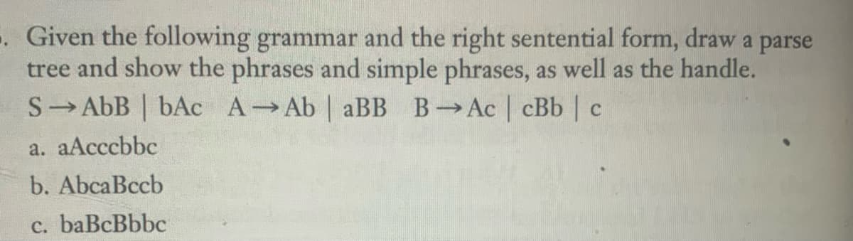 -. Given the following grammar and the right sentential form, draw a parse
tree and show the phrases and simple phrases, as well as the handle.
S→AbB | bAc A→Ab | aBB B→ Ac | cBb | c
a. aAcccbbc
b. AbcaBccb
c. baBcBbbc