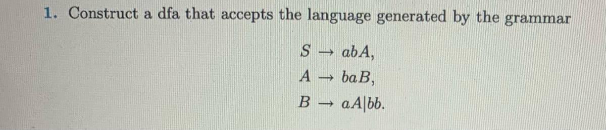 1. Construct a dfa that accepts the language generated by the grammar
S→ ab A,
A →
baB,
B →
a Albb.