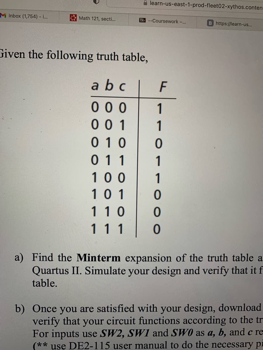 M Inbox (1,754) - i...
Math 121, secti...
learn-us-east-1-prod-fleet02-xythos.conten
Bb --Coursework -...
Given the following truth table,
abc
F
000 1
001 1
010 0
011
1
100 1
101 0
110 0
111 0
B https://learn-us...
a) Find the Minterm expansion of the truth table a
Quartus II. Simulate your design and verify that it f
table.
b) Once you are satisfied with your design, download
verify that your circuit functions according to the tr
For inputs use SW2, SWI and SWO as a, b, and c re-
(** use DE2-115 user manual to do the necessary p