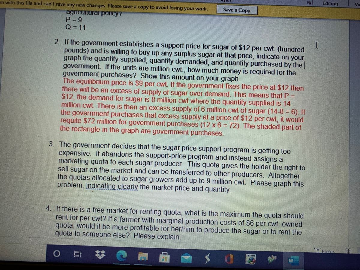 Editing
Vo
m with this file and can't save any new changes. Please save a copy to avoid losing your work.
Save a Copy
agricunurar policy?
P = 9
Q= 11
2. If the government establishes a support price for sugar of $12 per cwt. (hundred
pounds) and is willing to buy up any surplus sugar at that price, indicate on your
graph the quantity supplied, quantity demanded, and quantity purchased by the|
government. If the units are million cwt., how much money is required for the
government purchases? Show this amount on your graph.
The equilibrium price is $9 per cwt. If the government fixes the price at $12 then
there will be an excess of supply of sugar over demand. This means that P =
$12, the demand for sugar is 8 million cwt where the quantity supplied is 14
million cwt. There is then an excess supply of 6 million cwt of sugar (14-8 6). If
the government purchases that excess supply at a price of $12 per cwt, it would
requite $72 million for government purchases (12 x 6 = 72). The shaded part of
the rectangle in the graph are government purchases.
3. The government decides that the sugar price support program is getting too
expensive. It abandons the support-price program and instead assigns a
marketing quota to each sugar producer. This quota gives the holder the right to
sell sugar on the market and can be transferred to other producers. Altogether
the quotas allocated to sugar growers add up to 9 million cwt. Please graph this
problem, indicating clearly the market price and quantity
4 If there is a free market for renting quota, what is the maximum the quota should
rent for per cwt? If a farmer with marginal production costs of $6 per cwt. owned
quota, would it be more profitable for her/him to produce the sugar or to rent the
quota to someone else? Please explain.
O 罗
ETIT!
