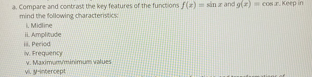 a. Compare and contrast the key features of the functions f(x) = sin x and g(x)
mind the following characteristics:
i. Midline
= cOS x. Keep in
ii. Amplitude
iii. Period
iv. Frequency
V. Maximum/minimum values
vi. Y-intercept
cformations of
