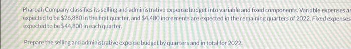 Pharoah Company classifies its selling and administrative expense budget into variable and fixed components. Variable expenses an
expected to be $26,880 in the first quarter, and $4,480 increments are expected in the remaining quarters of 2022. Fixed expenses
expected to be $44,800 in each quarter.
Prepare the selling and administrative expense budget by quarters and in total for 2022.