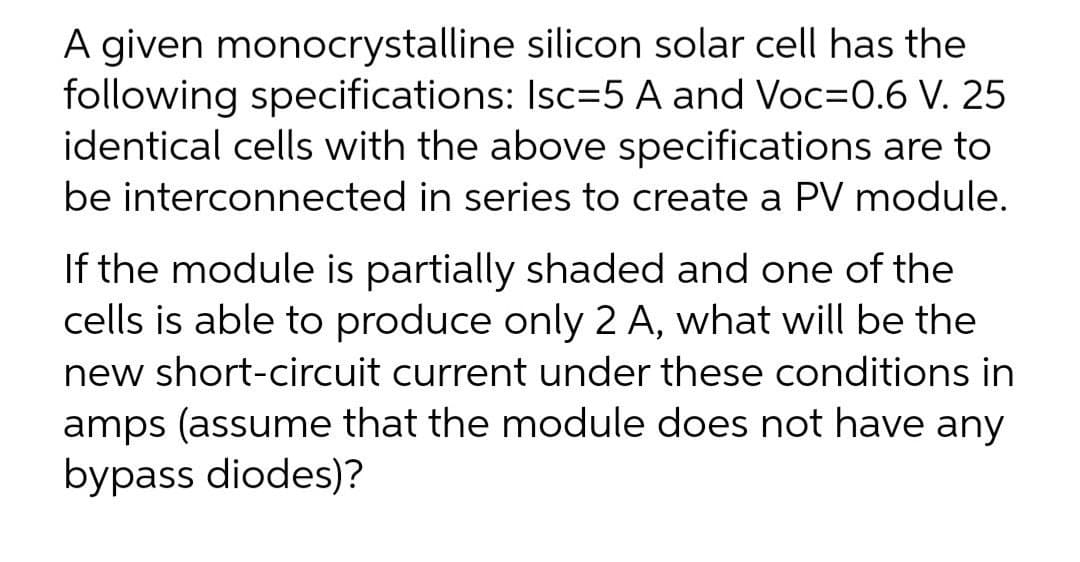 A given monocrystalline silicon solar cell has the
following specifications: Isc=5 A and Voc=0.6 V. 25
identical cells with the above specifications are to
be interconnected in series to create a PV module.
If the module is partially shaded and one of the
cells is able to produce only 2 A, what will be the
new short-circuit current under these conditions in
amps (assume that the module does not have any
bypass diodes)?
