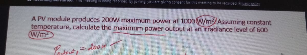 ng recorded. By joining, you are giving consent for this meeting to be recorded. Brivacy.colicy
A PV module produces 200W maximum power at 1000W/m3/Assuming constant
temperature, calculate the maximum power output at an irradiance level of 600
W/m
