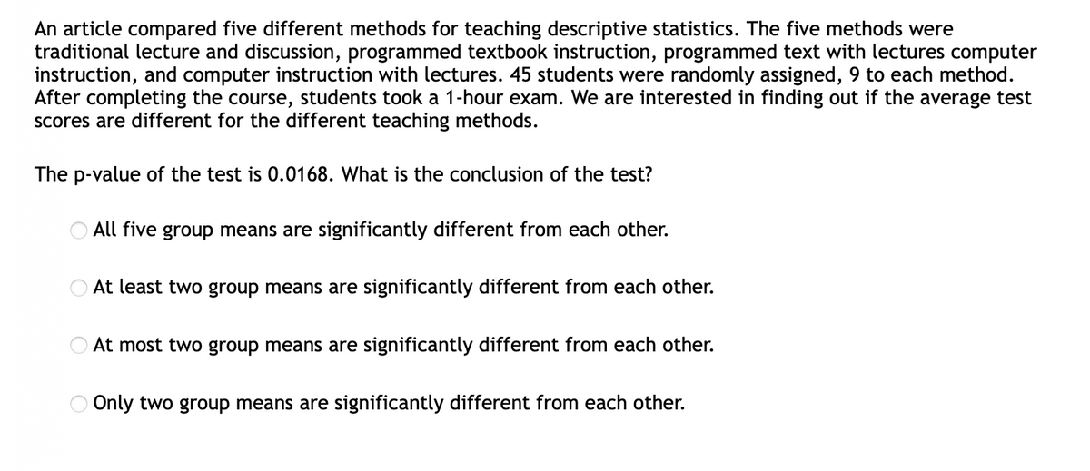 An article compared five different methods for teaching descriptive statistics. The five methods were
traditional lecture and discussion, programmed textbook instruction, programmed text with lectures computer
instruction, and computer instruction with lectures. 45 students were randomly assigned, 9 to each method.
After completing the course, students took a 1-hour exam. We are interested in finding out if the average test
scores are different for the different teaching methods.
The p-value of the test is 0.0168. What is the conclusion of the test?
All five group means are significantly different from each other.
At least two group means are significantly different from each other.
At most two group means are significantly different from each other.
Only two group means are significantly different from each other.
