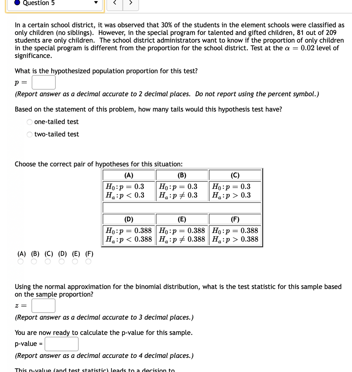 Question 5
>
In a certain school district, it was observed that 30% of the students in the element schools were classified as
only children (no siblings). However, in the special program for talented and gifted children, 81 out of 209
students are only children. The school district administrators want to know if the proportion of only children
in the special program is different from the proportion for the school district. Test at the a =
significance.
0.02 level of
What is the hypothesized population proportion for this test?
p =
(Report answer as a decimal accurate to 2 decimal places. Do not report using the percent symbol.)
Based on the statement of this problem, how many tails would this hypothesis test have?
one-tailed test
two-tailed test
Choose the correct pair of hypotheses for this situation:
(A)
(B)
(C)
Ho:p = 0.3
Ha:p < 0.3
Ho :p
Ha:p # 0.3
Но: р — 0.3
Ha:p > 0.3
0.3
(D)
(E)
(F)
Но: р — 0.388 | Но:р — 0.388 | Но : р — 0.388
Ha:p < 0.388
%3D
Ha:p + 0.388 Ha:p > 0.388
(A) (B) (C) (D) (E) (F)
Using the normal approximation for the binomial distribution, what is the test statistic for this sample based
on the sample proportion?
= Z
(Report answer as a decimal accurate to 3 decimal places.)
You are now ready to calculate the p-value for this sample.
p-value :
%3D
(Report answer as a decimal accurate to 4 decimal places.)
This p-value (and test statistic) leads to a decision to
