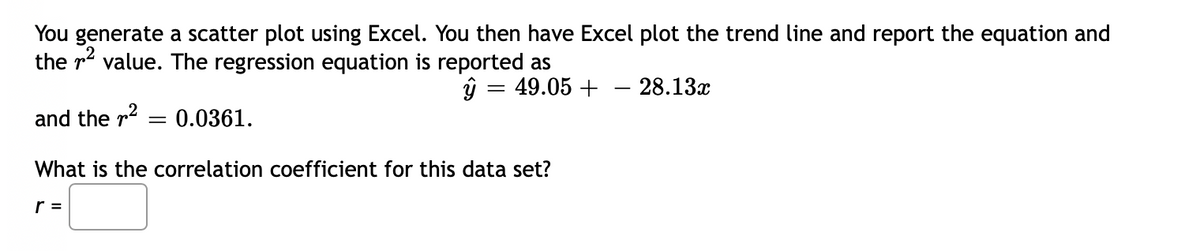 You generate a scatter plot using Excel. You then have Excel plot the trend line and report the equation and
the r value. The regression equation is reported as
49.05 +
28.13x
and the r?
= 0.0361.
What is the correlation coefficient for this data set?
r =
