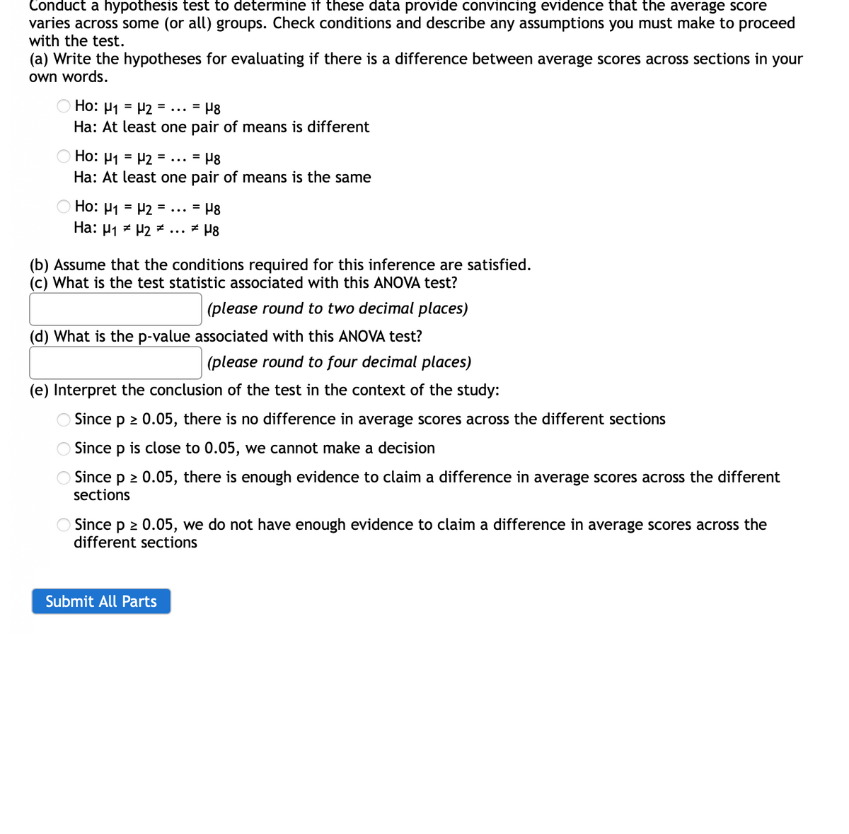 Conduct a hypothesis test to determine if these data provide convincing evidence that the average score
varies across some (or all) groups. Check conditions and describe any assumptions you must make to proceed
with the test.
(a) Write the hypotheses for evaluating if there is a difference between average scores across sections in your
own words.
O Ho: H1 = H2 =
%3D
=
...
Ha: At least one pair of means is different
Ho: µ1 = P2 = ... = P8
Ha: At least one pair of means is the same
Ho: µ1 = P2 = ... = P8
Ha: µ1 * P2 * ... ± µ8
(b) Assume that the conditions required for this inference are satisfied.
(c) What is the test statistic associated with this ANOVA test?
(please round to two decimal places)
(d) What is the p-value associated with this ANOVA test?
(please round to four decimal places)
(e) Interpret the conclusion of the test in the context of the study:
OSince p 2 0.05, there is no difference in average scores across the different sections
Since p is close to 0.05, we cannot make a decision
OSince p 2 0.05, there is enough evidence to claim a difference in average scores across the different
sections
O Since p 2 0.05, we do not have enough evidence to claim a difference in average scores across the
different sections
Submit All Parts
O O
