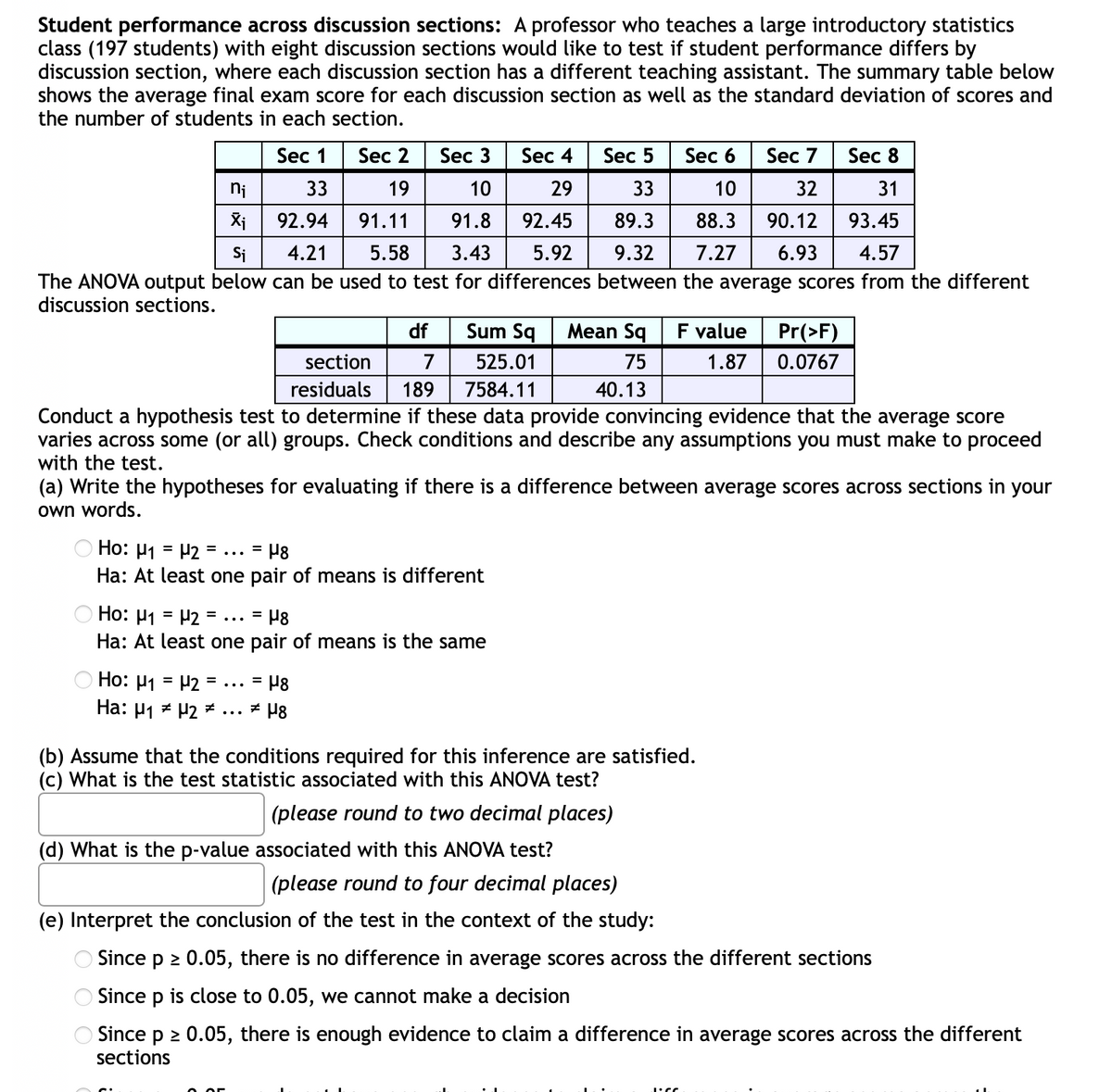 Student performance across discussion sections: A professor who teaches a large introductory statistics
class (197 students) with eight discussion sections would like to test if student performance differs by
discussion section, where each discussion section has a different teaching assistant. The summary table below
shows the average final exam score for each discussion section as well as the standard deviation
the number of students in each section.
Scores and
Sec 1
Sec 2
Sec 3
Sec 4
Sec 5
Sec 6
Sec 7
Sec 8
ni
33
19
10
29
33
32
31
92.94
91.11
91.8
92.45
89.3
88.3
90.12
93.45
Si
4.21
5.58
3.43
5.92
9.32
7.27
6.93
4.57
The ANOVA output below can be used to test for differences between the average scores from the different
discussion sections.
df
Sum Sq
Mean Sq
F value
Pr(>F)
section
525.01
75
1.87
0.0767
residuals
189
7584.11
40.13
Conduct a hypothesis test to determine if these data provide convincing evidence that the average score
varies across some (or all) groups. Check conditions and describe any assumptions you must make to proceed
with the test.
(a) Write the hypotheses for evaluating if there is a difference between average scores across sections in your
own words.
Ho: µ1 = P2 = ... = P8
Ha: At least one pair of means is different
O Ho: H1 = H2 =
Ha: At least one pair of means is the same
= P8
...
Ho: µ1 = P2 = ...
= H8
%3D
Ha: µ1 z P2 ² ...
(b) Assume that the conditions required for this inference are satisfied.
(c) What is the test statistic associated with this ANOVA test?
(please round to two decimal places)
(d) What is the p-value associated with this ANOVA test?
(please round to four decimal places)
(e) Interpret the conclusion of the test in the context of the study:
O Since p 2 0.05, there is no difference in average scores across the different sections
O Since p is close to 0.05, we cannot make a decision
OSince p 2 0.05, there is enough evidence to claim a difference in average scores across the different
sections
