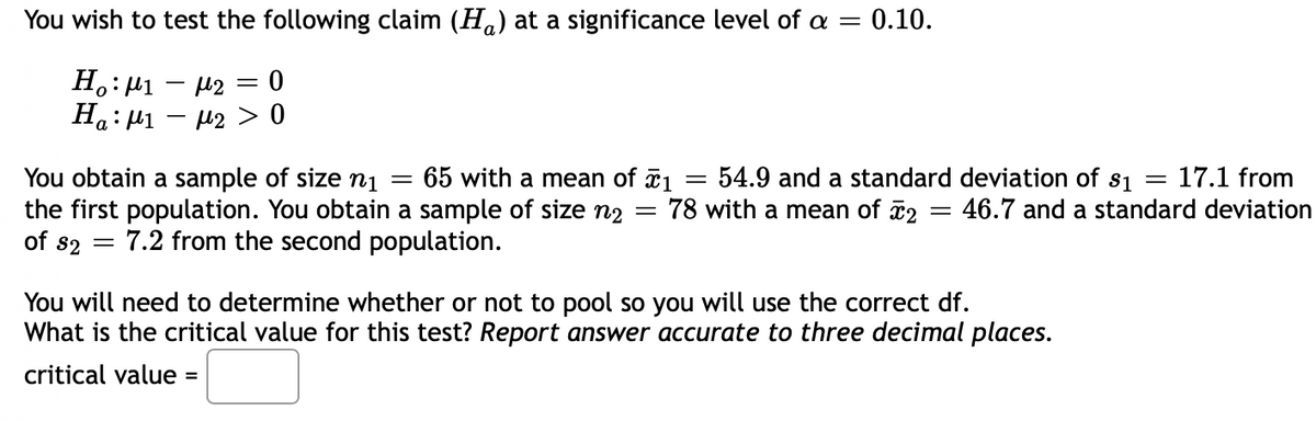 You wish to test the following claim (H.) at a significance level of a =
= 0.10.
H.: µ1 – 42 = 0
U2 > 0
You obtain a sample of size ị
the first population. You obtain a sample of size n2
of s2
54.9 and a standard deviation of s1 =
78 with a mean of 2
65 with a mean of 1
17.1 from
46.7 and a standard deviation
%3D
7.2 from the second population.
You will need to determine whether or not to pool so you will use the correct df.
What is the critical value for this test? Report answer accurate to three decimal places.
critical value =
