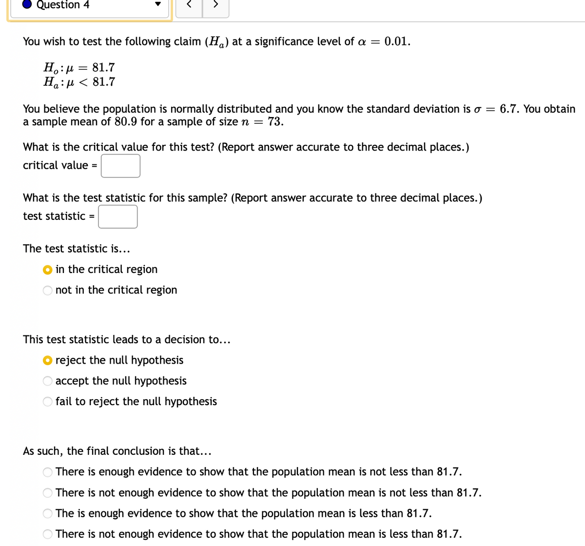 Question 4
>
You wish to test the following claim (Ha) at a significance level of a =
0.01.
H.:P
На : и < 81.7
81.7
You believe the population is normally distributed and you know the standard deviation is o =
a sample mean of 80.9 for a sample of sizen =
6.7. You obtain
73.
What is the critical value for this test? (Report answer accurate to three decimal places.)
critical value =
What is the test statistic for this sample? (Report answer accurate to three decimal places.)
test statistic =
The test statistic is...
in the critical region
not in the critical region
This test statistic leads to a decision to...
reject the null hypothesis
accept the null hypothesis
fail to reject the null hypothesis
As such, the final conclusion is that...
There is enough evidence to show that the population mean is not less than 81.7.
There is not enough evidence to show that the population mean is not less than 81.7.
The is enough evidence to show that the population mean is less than 81.7.
There is not enough evidence to show that the population mean is less than 81.7.
O O O O
