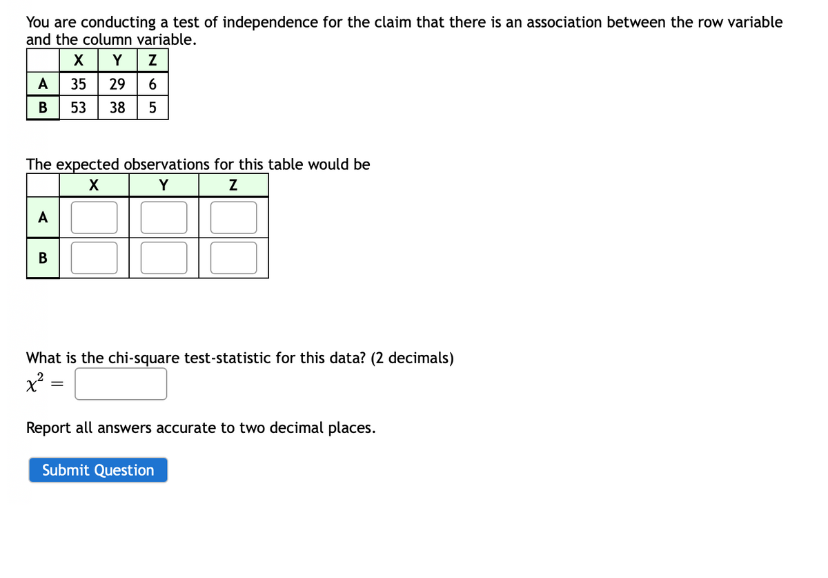 You are conducting a test of independence for the claim that there is an association between the row variable
and the column variable.
X Y z
29 6
A
35
В
53
38
5
The expected observations for this table would be
Y
A
В
What is the chi-square test-statistic for this data? (2 decimals)
Report all answers accurate to two decimal places.
Submit Question
