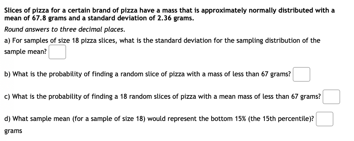 Slices of pizza for a certain brand of pizza have a mass that is approximately normally distributed with a
mean of 67.8 grams and a standard deviation of 2.36 grams.
Round answers to three decimal places.
a) For samples of size 18 pizza slices, what is the standard deviation for the sampling distribution of the
sample mean?
b) What is the probability of finding a random slice of pizza with a mass of less than 67 grams?
c) What is the probability of finding a 18 random slices of pizza with a mean mass of less than 67 grams?
d) What sample mean (for a sample of size 18) would represent the bottom 15% (the 15th percentile)?
grams
