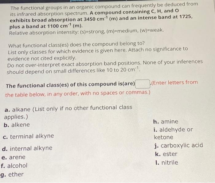 The functional groups in an organic compound can frequently be deduced from
its infrared absorption spectrum. A compound containing C, H, and O
exhibits broad absorption at 3450 cm1 (m) and an intense band at 1725,
plus a band at 1100 cm (m).
Relative absorption intensity: (s)=strong, (m)=medium, (w)=weak.
What functional class(es) does the compound belong to?
List only classes for which evidence is given here. Attach no significance to
evidence not cited explicitly.
Do not over-interpret exact absorption band positions. None of your inferences
should depend on small differences like 10 to 20 cm1.
The functional class(es) of this compound is(are)
the table below, in any order, with no spaces or commas.)
a. alkane (List only if no other functional class
applies.)
b. alkene
c. terminal alkyne
d. internal alkyne
e. arene
f. alcohol
g. ether
(Enter letters from
h. amine
i. aldehyde or
ketone
j. carboxylic acid
k. ester
1. nitrile