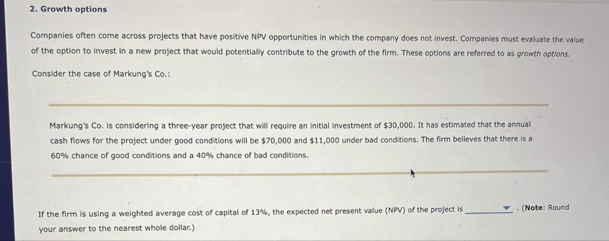 2. Growth options
Companies often come across projects that have positive NPV opportunities in which the company does not invest. Companies must evaluate the value
of the option to invest in a new project that would potentially contribute to the growth of the firm. These options are referred to as growth options.
Consider the case of Markung's Co.:
Markung's Co. is considering a three-year project that will require an initial investment of $30,000. It has estimated that the annual
cash flows for the project under good conditions will be $70,000 and $11,000 under bad conditions. The firm believes that there is a
60% chance of good conditions and a 40% chance of bad conditions.
If the firm is using a weighted average cost of capital of 13%, the expected net present value (NPV) of the project is
your answer to the nearest whole dollar.)
. (Note: Round