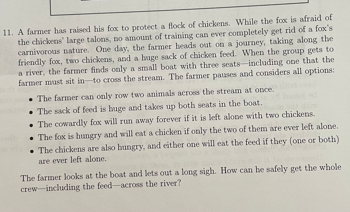 11. A farmer has raised his fox to protect a flock of chickens. While the fox is afraid of
the chickens' large talons, no amount of training can ever completely get rid of a fox's
carnivorous nature. One day, the farmer heads out on a journey, taking along the
friendly fox, two chickens, and a huge sack of chicken feed. When the group gets to
a river, the farmer finds only a small boat with three seats including one that the
farmer must sit in-to cross the stream. The farmer pauses and considers all options:
• The farmer can only row two animals across the stream at once.
. The sack of feed is huge and takes up both seats in the boat.
• The cowardly fox will run away forever if it is left alone with two chickens.
• The fox is hungry and will eat a chicken if only the two of them are ever left alone.
1.538
• The chickens are also hungry, and either one will eat the feed if they (one or both)
are ever left alone.
The farmer looks at the boat and lets out a long sigh. How can he safely get the whole
crew-including the feed-across the river?