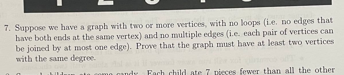 7. Suppose we have a graph with two or more vertices, with no loops (i.e. no edges that
have both ends at the same vertex) and no multiple edges (i.e. each pair of vertices can
be joined by at most one edge). Prove that the graph must have at least two vertices
with the same degree.
Btw bud
children ato come candy
C
C
Each child ate 7 pieces fewer than all the other