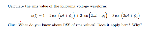 Calculate the rms value of the following voltage waveform:
v(t) = 1 + 2 cos (wt + 1) + 2 cos (2wt + 2) + 3 cos (3wt + 3)
Clue: What do you know about RSS of rms values? Does it apply here? Why?