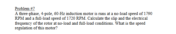 Problem #7
A three-phase, 4-pole, 60-Hz induction motor is runs at a no-load speed of 1790
RPM and a full-load speed of 1720 RPM. Calculate the slip and the electrical
frequency of the rotor at no-load and full-load conditions. What is the speed
regulation of this motor?