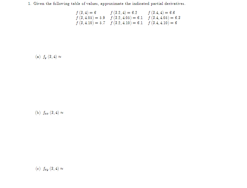 1. Given the following table of values, approximate the indicated partial derivatives.
ƒ (3, 4) = 6
f (3, 4.05) = 5.9
ƒ (3, 4.10) = 5.7
f (3.2, 4) = 6.2
f (3.2, 4.05) = 6.1
f (3.2, 4.10) = 6.1
f (3.4, 4) = 6.6
f (3.4, 4.05) = 6.3
f (3.4, 4.10) = 6
(a) fy (3, 4)~
(b) fom (3,4)
(c) fay (3, 4)~