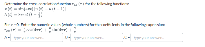 Determine the cross-correlation function rah (7) for the following functions:
x(t)=sin(4nt) [u (t) – u (t − 1)]
h(t) = 8rect (t - )
For 7 > 0, Enter the numeric values (whole numbers) for the coefficients in the following expression:
Tzh (T) = cos(4πT) + sin(47) +
A = type your answer...
B type your answer...
C-type your answer...