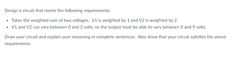 Design a circuit that meets the following requirements:
• Takes the weighted sum of two voltages. V1 is weighted by 1 and V2 is weighted by 2.
• V1 and V2 can vary between 0 and 3 volts, so the output must be able to vary between 0 and 9 volts.
Draw your circuit and explain your reasoning in complete sentences. Also show that your circuit satisfies the above
requirements.