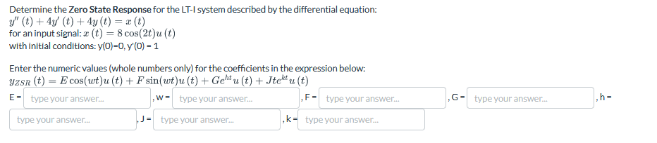 Determine the Zero State Response for the LT-I system described by the differential equation:
y" (t) + 4y (t) + 4y (t) = x(t)
for an input signal: x (t) = 8 cos(2t)u(t)
with initial conditions: y(0)=0, y'(0) = 1
Enter the numeric values (whole numbers only) for the coefficients in the expression below:
YZSR (t) = E cos(wt)u(t) + F sin(wt)u(t) + Geht u (t) + Jtektu (t)
E= type your answer...
type your answer...
W type your answer...
F= type your answer...
G= type your answer...
,h=
,k= type your answer...
J= type your answer...