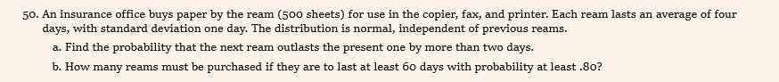 50. An insurance office buys paper by the ream (500 sheets) for use in the copier, fax, and printer. Each ream lasts an average of four
days, with standard deviation one day. The distribution is normal, independent of previous reams.
a. Find the probability that the next ream outlasts the present one by more than two days.
b. How many reams must be purchased if they are to last at least 60 days with probability at least .80?