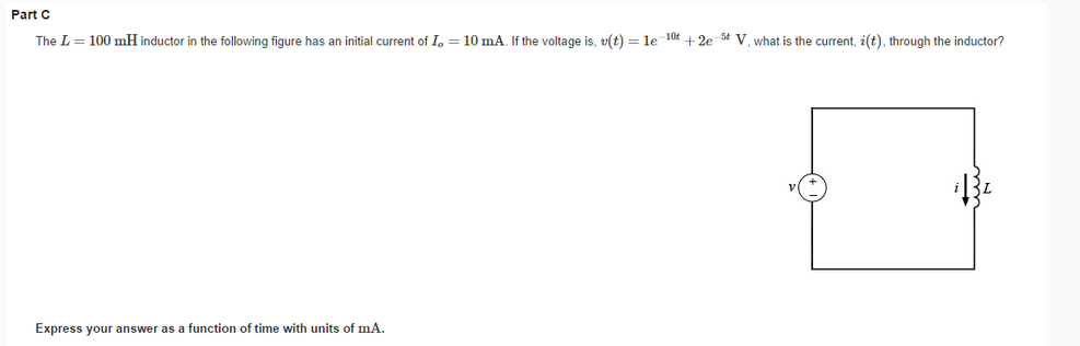 Part C
The L = 100 mH inductor in the following figure has an initial current of Io = 10 mA. If the voltage is, v(t) = le 10t+2e 5 V, what is the current, i(t), through the inductor?
Express your answer as a function of time with units of mA.