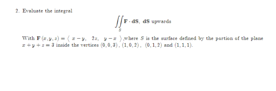 2. Evaluate the integral
//F.
S
F.dS, dS upwards
With F(x, y, z) = (x-y, 2z, y-x),where S is the surface defined by the portion of the plane
x + y + z = 3 inside the vertices (0,0,3), (1,0,2), (0,1,2) and (1,1,1).