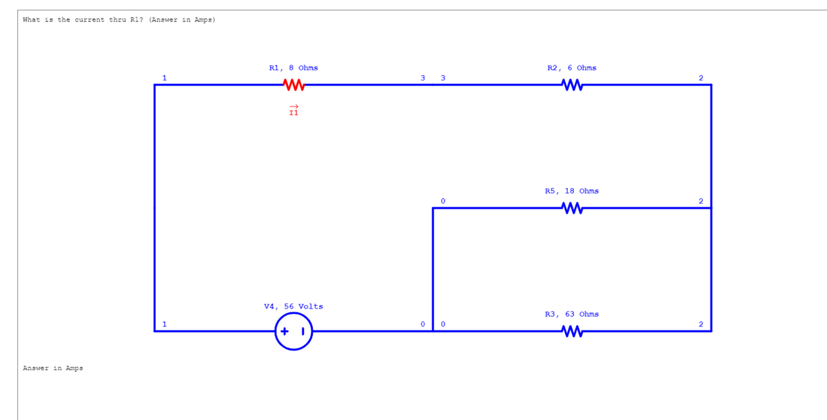 What is the current thru R1? (Answer in Amps)
Answer in Amps
1
R1, 8 Ohms
I1
V4, 56 Volts
+ 1
3
0
0
0
R2, 6 Ohms
R5, 18 Ohms
ww
R3, 63 Ohms
ww
2
2
2