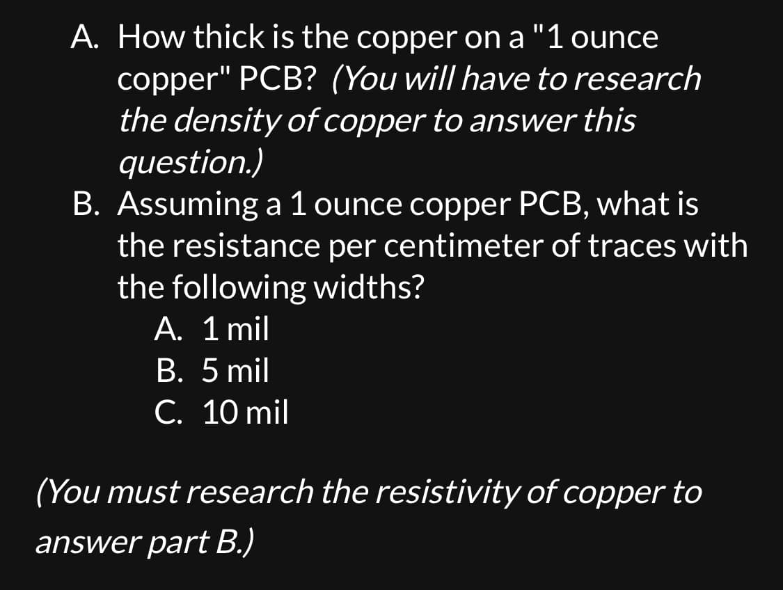 A. How thick is the copper on a "1 ounce
copper" PCB? (You will have to research
the density of copper to answer this
question.)
B. Assuming a 1 ounce copper PCB, what is
the resistance per centimeter of traces with
the following widths?
A. 1 mil
B. 5 mil
C. 10 mil
(You must research the resistivity of copper to
answer part B.)