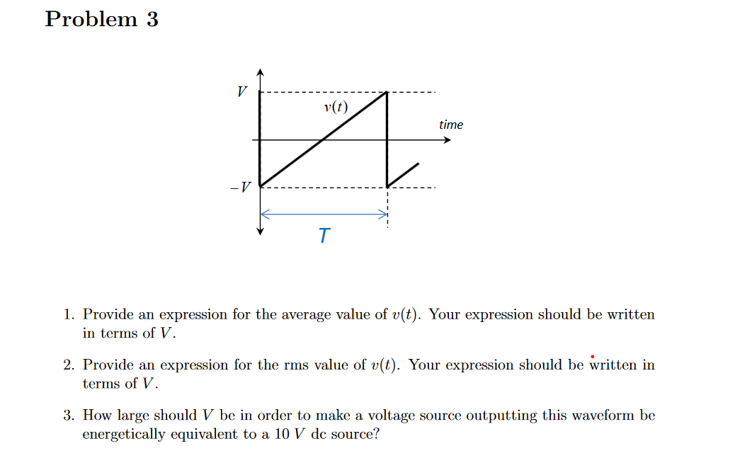 Problem 3
и
V
-V
v(t)
T
time
1. Provide an expression for the average value of v(t). Your expression should be written
in terms of V.
2. Provide an expression for the rms value of v(t). Your expression should be written in
terms of V.
3. How large should V be in order to make a voltage source outputting this waveform be
energetically equivalent to a 10 V de source?