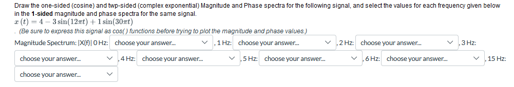 Draw the one-sided (cosine) and twp-sided (complex exponential) Magnitude and Phase spectra for the following signal, and select the values for each frequency given below
in the 1-sided magnitude and phase spectra for the same signal.
x(t)=4-3sin(12πt) + 1 sin(30πt)
(Be sure to express this signal as cos() functions before trying to plot the magnitude and phase values.)
Magnitude Spectrum: [X(f)|0Hz: choose your answer...
,1 Hz: choose your answer...
,2 Hz: choose your answer...
3 Hz:
choose your answer...
✓
4 Hz: choose your answer...
,5 Hz: choose your answer...
✓
6 Hz: choose your answer...
✓
choose your answer...
15 Hz: