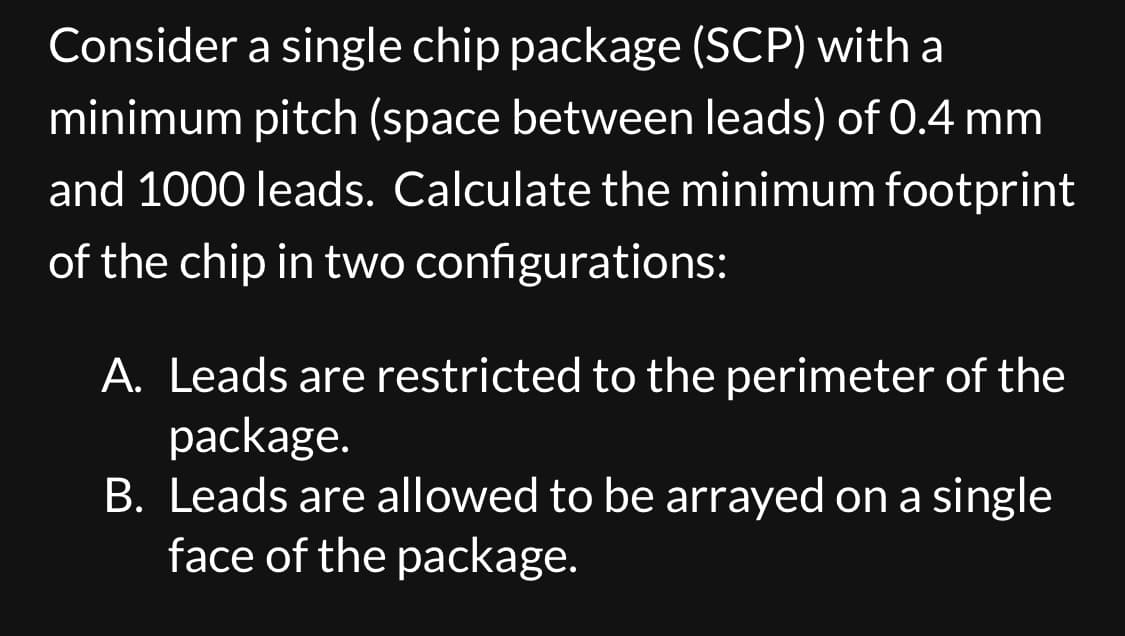 Consider a single chip package (SCP) with a
minimum pitch (space between leads) of 0.4 mm
and 1000 leads. Calculate the minimum footprint
of the chip in two configurations:
A. Leads are restricted to the perimeter of the
package.
B. Leads are allowed to be arrayed on a single
face of the package.