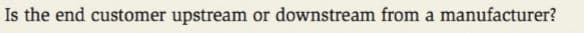 Is the end customer upstream or downstream from a manufacturer?
