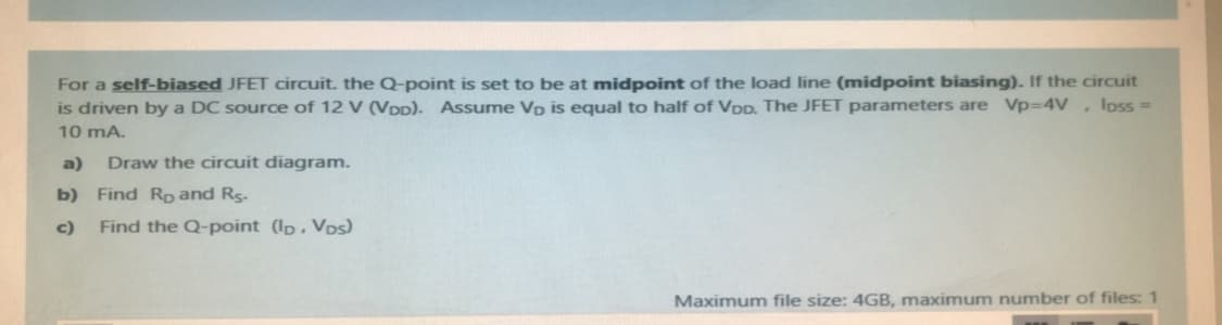 For a self-biased JFET circuit. the Q-point is set to be at midpoint of the load line (midpoint biasing). If the circuit
is driven by a DC source of 12 V (VDD). Assume Vp is equal to half of VDD. The JFET parameters are Vp=D4V, loss =
10 mA.
a)
Draw the circuit diagram.
b) Find Rp and Rs.
c)
Find the Q-point (Ip, Vos)
Maximum file size: 4GB, maximum number of files: 1
