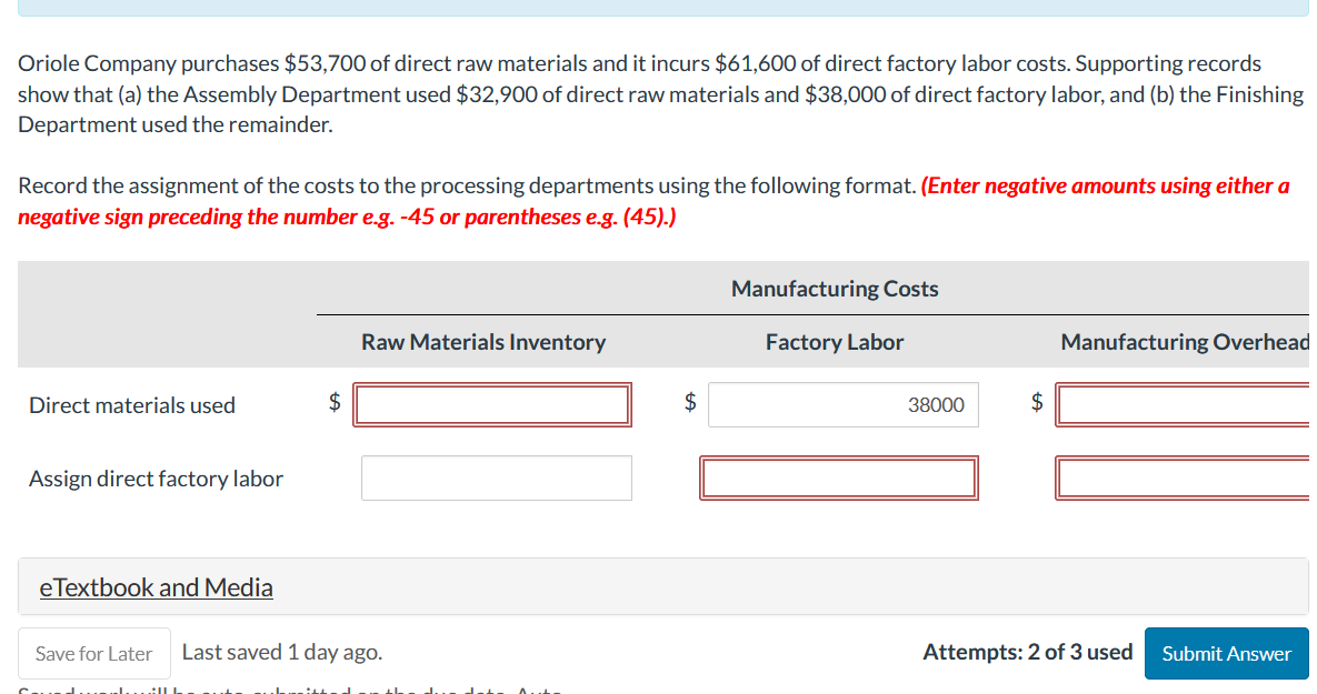 Oriole Company purchases $53,700 of direct raw materials and it incurs $61,600 of direct factory labor costs. Supporting records
show that (a) the Assembly Department used $32,900 of direct raw materials and $38,000 of direct factory labor, and (b) the Finishing
Department used the remainder.
Record the assignment of the costs to the processing departments using the following format. (Enter negative amounts using either a
negative sign preceding the number e.g. -45 or parentheses e.g. (45).)
Direct materials used
Assign direct factory labor
eTextbook and Media
$
Raw Materials Inventory
Save for Later Last saved 1 day ago.
$
Manufacturing Costs
Factory Labor
38000
$
Manufacturing Overhead
Attempts: 2 of 3 used
Submit Answer